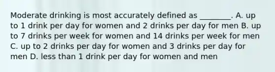 Moderate drinking is most accurately defined as ________. A. up to 1 drink per day for women and 2 drinks per day for men B. up to 7 drinks per week for women and 14 drinks per week for men C. up to 2 drinks per day for women and 3 drinks per day for men D. less than 1 drink per day for women and men