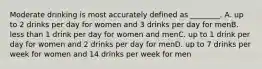 Moderate drinking is most accurately defined as ________. A. up to 2 drinks per day for women and 3 drinks per day for menB. less than 1 drink per day for women and menC. up to 1 drink per day for women and 2 drinks per day for menD. up to 7 drinks per week for women and 14 drinks per week for men