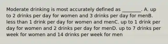 Moderate drinking is most accurately defined as ________. A. up to 2 drinks per day for women and 3 drinks per day for menB. less than 1 drink per day for women and menC. up to 1 drink per day for women and 2 drinks per day for menD. up to 7 drinks per week for women and 14 drinks per week for men