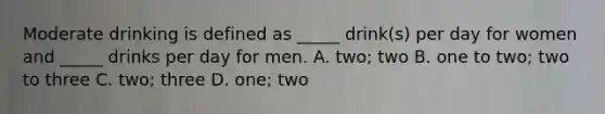 Moderate drinking is defined as _____ drink(s) per day for women and _____ drinks per day for men. A. two; two B. one to two; two to three C. two; three D. one; two