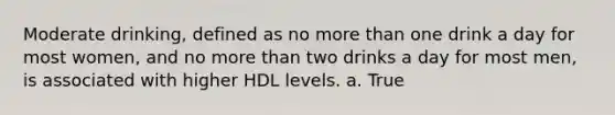 Moderate drinking, defined as no more than one drink a day for most women, and no more than two drinks a day for most men, is associated with higher HDL levels. a. True