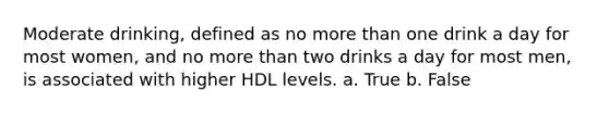 Moderate drinking, defined as no more than one drink a day for most women, and no more than two drinks a day for most men, is associated with higher HDL levels. a. True b. False