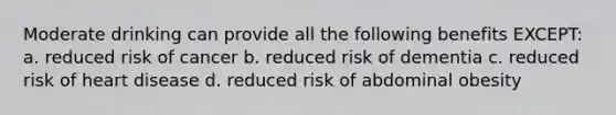 Moderate drinking can provide all the following benefits EXCEPT: a. reduced risk of cancer b. reduced risk of dementia c. reduced risk of heart disease d. reduced risk of abdominal obesity