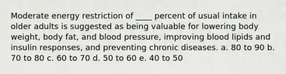 Moderate energy restriction of ____ percent of usual intake in older adults is suggested as being valuable for lowering body weight, body fat, and blood pressure, improving blood lipids and insulin responses, and preventing chronic diseases. a. 80 to 90 b. 70 to 80 c. 60 to 70 d. 50 to 60 e. 40 to 50