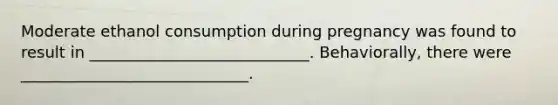 Moderate ethanol consumption during pregnancy was found to result in ____________________________. Behaviorally, there were _____________________________.
