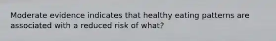 Moderate evidence indicates that healthy eating patterns are associated with a reduced risk of what?