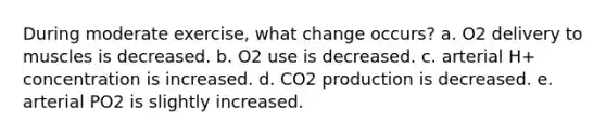 During moderate exercise, what change occurs? a. O2 delivery to muscles is decreased. b. O2 use is decreased. c. arterial H+ concentration is increased. d. CO2 production is decreased. e. arterial PO2 is slightly increased.