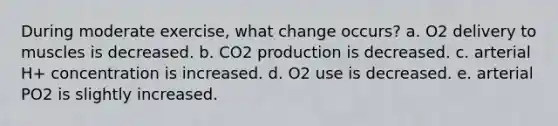 During moderate exercise, what change occurs? a. O2 delivery to muscles is decreased. b. CO2 production is decreased. c. arterial H+ concentration is increased. d. O2 use is decreased. e. arterial PO2 is slightly increased.