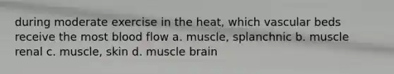 during moderate exercise in the heat, which vascular beds receive the most blood flow a. muscle, splanchnic b. muscle renal c. muscle, skin d. muscle brain