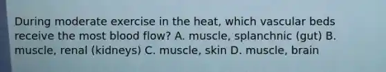 During moderate exercise in the heat, which vascular beds receive the most blood flow? A. muscle, splanchnic (gut) B. muscle, renal (kidneys) C. muscle, skin D. muscle, brain