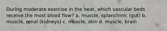 During moderate exercise in the heat, which vascular beds receive the most blood flow? a. muscle, splanchinic (gut) b. muscle, renal (kidneys) c. muscle, skin d. muscle, brain