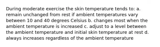 During moderate exercise the skin temperature tends to: a. remain unchanged from rest if ambient temperatures vary between 10 and 40 degrees Celsius b. changes most when the ambient temperature is increased c. adjust to a level between the ambient temperature and initial skin temperature at rest d. always increases regardless of the ambient temperature