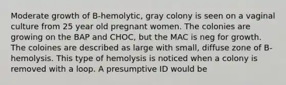 Moderate growth of B-hemolytic, gray colony is seen on a vaginal culture from 25 year old pregnant women. The colonies are growing on the BAP and CHOC, but the MAC is neg for growth. The coloines are described as large with small, diffuse zone of B-hemolysis. This type of hemolysis is noticed when a colony is removed with a loop. A presumptive ID would be