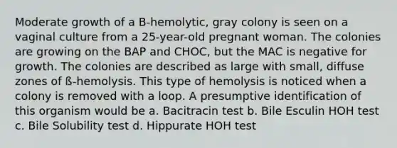 Moderate growth of a B-hemolytic, gray colony is seen on a vaginal culture from a 25-year-old pregnant woman. The colonies are growing on the BAP and CHOC, but the MAC is negative for growth. The colonies are described as large with small, diffuse zones of ß-hemolysis. This type of hemolysis is noticed when a colony is removed with a loop. A presumptive identification of this organism would be a. Bacitracin test b. Bile Esculin HOH test c. Bile Solubility test d. Hippurate HOH test