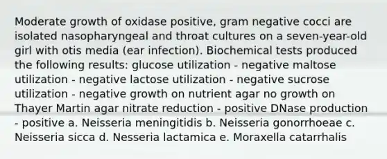 Moderate growth of oxidase positive, gram negative cocci are isolated nasopharyngeal and throat cultures on a seven-year-old girl with otis media (ear infection). Biochemical tests produced the following results: glucose utilization - negative maltose utilization - negative lactose utilization - negative sucrose utilization - negative growth on nutrient agar no growth on Thayer Martin agar nitrate reduction - positive DNase production - positive a. Neisseria meningitidis b. Neisseria gonorrhoeae c. Neisseria sicca d. Nesseria lactamica e. Moraxella catarrhalis