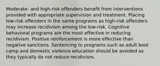 Moderate- and high-risk offenders benefit from interventions provided with appropriate supervision and treatment. Placing low-risk offenders in the same programs as high-risk offenders may increase recidivism among the low-risk. Cognitive behavioral programs are the most effective in reducing recidivism. Positive reinforcement is more effective than negative sanctions. Sentencing to programs such as adult boot camp and domestic violence education should be avoided as they typically do not reduce recidivism.