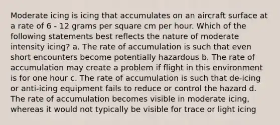 Moderate icing is icing that accumulates on an aircraft surface at a rate of 6 - 12 grams per square cm per hour. Which of the following statements best reflects the nature of moderate intensity icing? a. The rate of accumulation is such that even short encounters become potentially hazardous b. The rate of accumulation may create a problem if flight in this environment is for one hour c. The rate of accumulation is such that de-icing or anti-icing equipment fails to reduce or control the hazard d. The rate of accumulation becomes visible in moderate icing, whereas it would not typically be visible for trace or light icing