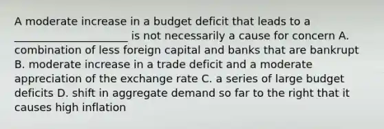 A moderate increase in a budget deficit that leads to a _____________________ is not necessarily a cause for concern A. combination of less foreign capital and banks that are bankrupt B. moderate increase in a trade deficit and a moderate appreciation of the exchange rate C. a series of large budget deficits D. shift in aggregate demand so far to the right that it causes high inflation