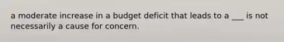 a moderate increase in a budget deficit that leads to a ___ is not necessarily a cause for concern.