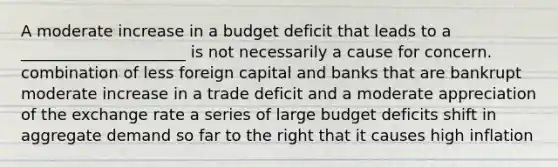 A moderate increase in a budget deficit that leads to a _____________________ is not necessarily a cause for concern. combination of less foreign capital and banks that are bankrupt moderate increase in a trade deficit and a moderate appreciation of the exchange rate a series of large budget deficits shift in aggregate demand so far to the right that it causes high inflation