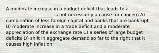 A moderate increase in a budget deficit that leads to a _____________________ is not necessarily a cause for concern A) combination of less foreign capital and banks that are bankrupt B) moderate increase in a trade deficit and a moderate appreciation of the exchange rate C) a series of large budget deficits D) shift in aggregate demand so far to the right that it causes high inflation