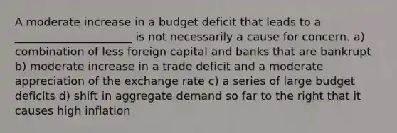 A moderate increase in a budget deficit that leads to a _____________________ is not necessarily a cause for concern. a) combination of less foreign capital and banks that are bankrupt b) moderate increase in a trade deficit and a moderate appreciation of the exchange rate c) a series of large budget deficits d) shift in aggregate demand so far to the right that it causes high inflation