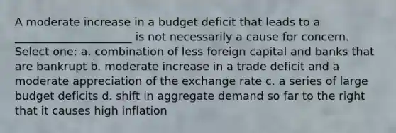 A moderate increase in a budget deficit that leads to a _____________________ is not necessarily a cause for concern. Select one: a. combination of less foreign capital and banks that are bankrupt b. moderate increase in a trade deficit and a moderate appreciation of the exchange rate c. a series of large budget deficits d. shift in aggregate demand so far to the right that it causes high inflation