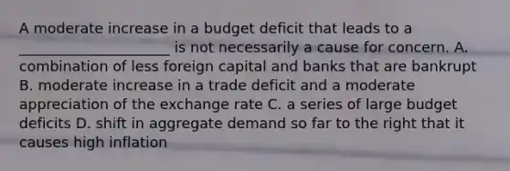 A moderate increase in a budget deficit that leads to a _____________________ is not necessarily a cause for concern. A. combination of less foreign capital and banks that are bankrupt B. moderate increase in a trade deficit and a moderate appreciation of the exchange rate C. a series of large budget deficits D. shift in aggregate demand so far to the right that it causes high inflation