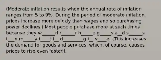 (Moderate inflation results when the annual rate of inflation ranges from 5 to 9%. During the period of moderate inflation, prices increase more quickly than wages and so purchasing power declines.) Most people purchase more at such times because they w______d r______r h_____e g_____s a__d s______s t___n m_____y t____t i__ d_________g i__ v____e. (This increases the demand for goods and services, which, of course, causes prices to rise even faster.).