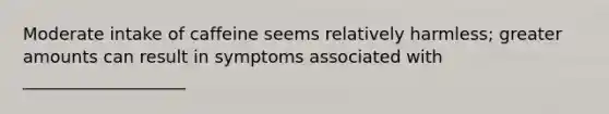 Moderate intake of caffeine seems relatively harmless; greater amounts can result in symptoms associated with ___________________