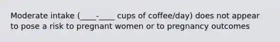 Moderate intake (____-____ cups of coffee/day) does not appear to pose a risk to pregnant women or to pregnancy outcomes