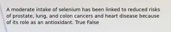 A moderate intake of selenium has been linked to reduced risks of prostate, lung, and colon cancers and heart disease because of its role as an antioxidant. True False