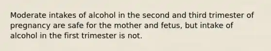 Moderate intakes of alcohol in the second and third trimester of pregnancy are safe for the mother and fetus, but intake of alcohol in the first trimester is not.