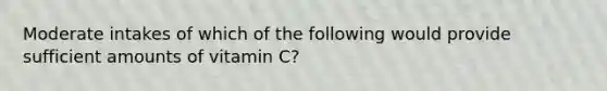 Moderate intakes of which of the following would provide sufficient amounts of vitamin C?