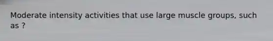 Moderate intensity activities that use large muscle groups, such as ?