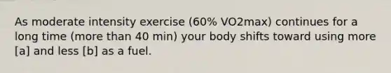 As moderate intensity exercise (60% VO2max) continues for a long time (more than 40 min) your body shifts toward using more [a] and less [b] as a fuel.