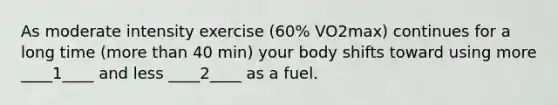 As moderate intensity exercise (60% VO2max) continues for a long time (more than 40 min) your body shifts toward using more ____1____ and less ____2____ as a fuel.