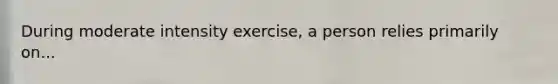 During moderate intensity exercise, a person relies primarily on...