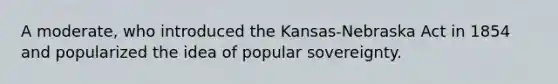 A moderate, who introduced the Kansas-Nebraska Act in 1854 and popularized the idea of popular sovereignty.