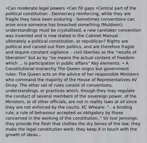 •Can moderate legal powers •Can fill gaps •Central part of the political constitution - Democracy reinforcing, while they are fragile they have been enduring - Sometimes conventions can arise once someone has breached something (Muldoon); understandings must be crystallised, a new caretaker convention was invented and is now stated in the Cabinet Manual - ultimately a political constitution, or republican? Rights are political and carved out from politics, and are therefore fragile and require constant vigilance. - civil liberties as the "results of liberation" but as by "no means the actual content of freedom which ... is participation in public affairs" Key elements: • A Constitutional monarchy The Queen reigns but government rules: The Queen acts on the advice of her responsible Ministers who command the majority of the House of Representatives AV Dicey: The other set of rules consist of conventions, understandings, or practices which, though they may regulate the conduct of several members of the sovereign power, of the Ministers, or of other officials, are not in reality laws at all since they are not enforced by the courts. KC Wheare: ".. a binding rule, a rule of behaviour accepted as obligatory by those concerned in the working of the constitution.." Sir Ivor Jennings: they provide the flesh that clothes the dry bones of the law; they make the legal constitution work; they keep it in touch with the growth of ideas...