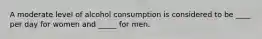 A moderate level of alcohol consumption is considered to be ____ per day for women and _____ for men.