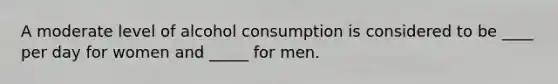 A moderate level of alcohol consumption is considered to be ____ per day for women and _____ for men.