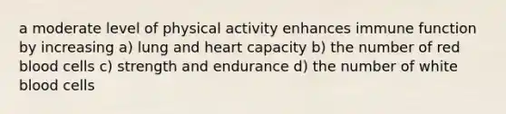 a moderate level of physical activity enhances immune function by increasing a) lung and heart capacity b) the number of red blood cells c) strength and endurance d) the number of white blood cells