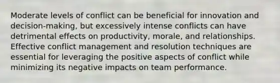 Moderate levels of conflict can be beneficial for innovation and decision-making, but excessively intense conflicts can have detrimental effects on productivity, morale, and relationships. Effective conflict management and resolution techniques are essential for leveraging the positive aspects of conflict while minimizing its negative impacts on team performance.