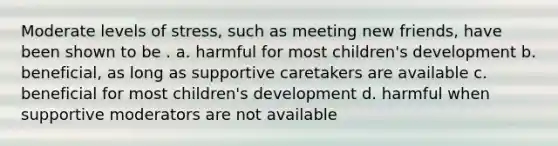 Moderate levels of stress, such as meeting new friends, have been shown to be . a. harmful for most children's development b. beneficial, as long as supportive caretakers are available c. beneficial for most children's development d. harmful when supportive moderators are not available