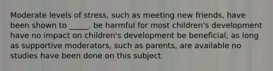 Moderate levels of stress, such as meeting new friends, have been shown to _____. be harmful for most children's development have no impact on children's development be beneficial, as long as supportive moderators, such as parents, are available no studies have been done on this subject