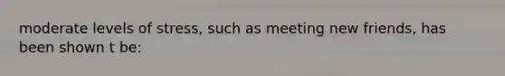 moderate levels of stress, such as meeting new friends, has been shown t be: