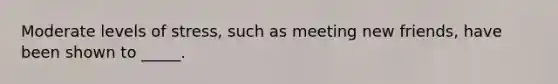 Moderate levels of stress, such as meeting new friends, have been shown to _____.