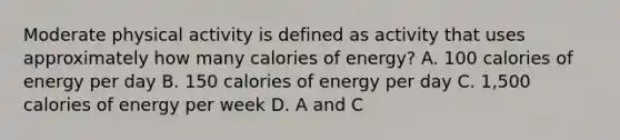 Moderate physical activity is defined as activity that uses approximately how many calories of energy? A. 100 calories of energy per day B. 150 calories of energy per day C. 1,500 calories of energy per week D. A and C