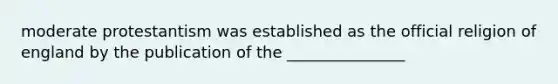 moderate protestantism was established as the official religion of england by the publication of the _______________